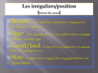 Les irréguliers/position(before the noun)Beauty : Une belle fille, un bel homme, un beaugarcon,Des jolis roses, un  joli jardin,  Age:  Une  nouvelle maison,  une vieille voiture, un ancienChâteau,  un vieuxveloGood/bad: Un bon élève, une bonne mère, un mauvais film,  une mauvaise chanson.Size: Un petit  chien, un gros chat, un grand éléphant, une grande  baleine. 