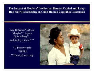 The Impact of Mothers’ Intellectual Human Capital and Long-
Run Nutritional Status on Child Human Capital in Guatemala
Jere Behrman*, Alexis
Murphy**, Agnes
Quisumbing**,
and Kathryn Yount***
*U Pennsylvania
**IFPRI
***Emory University
 