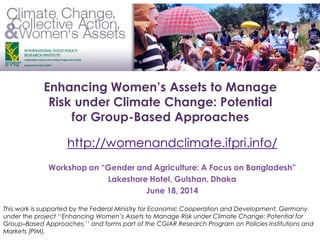 Enhancing Women’s Assets to Manage
Risk under Climate Change: Potential
for Group-Based Approaches
Workshop on “Gender and Agriculture: A Focus on Bangladesh”
Lakeshore Hotel, Gulshan, Dhaka
June 18, 2014
http://womenandclimate.ifpri.info/
This work is supported by the Federal Ministry for Economic Cooperation and Development, Germany
under the project ‘‘Enhancing Women’s Assets to Manage Risk under Climate Change: Potential for
Group–Based Approaches,’’ and forms part of the CGIAR Research Program on Policies Institutions and
Markets (PIM).
 