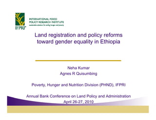 Land registration and p
           g              policy reforms
                               y
     toward gender equality in Ethiopia



                     Neha Kumar
                  Agnes R Quisumbing

  Poverty, Hunger and Nutrition Division (PHND), IFPRI

Annual Bank Conference on Land Policy and Administration
                                     y
                   April 26-27, 2010
 