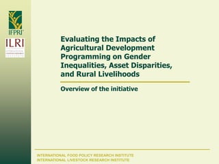 INTERNATIONAL FOOD POLICY RESEARCH INSTITUTE
Evaluating the Impacts of
Agricultural Development
Programming on Gender
Inequalities, Asset Disparities,
and Rural Livelihoods
Overview of the initiative
INTERNATIONAL LIVESTOCK RESEARCH INSTITUTE
 