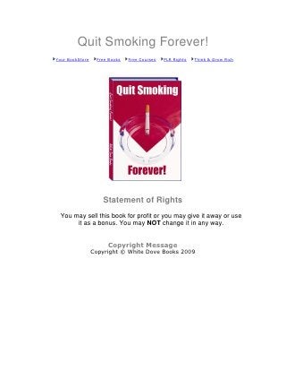 Quit Smoking Forever!
Your BookStore    Free Books   Free Courses   PLR Rights   Think & Grow Rich




                    Statement of Rights
 You may sell this book for profit or you may give it away or use
      it as a bonus. You may NOT change it in any way.


                      Copyright Message
                 Copyright © White Dove Books 2009
 