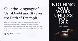 Quit the Language of
Self-Doubt and Stay on
the Path of Triumph
Ladies and gentlemen, warriors of determination and seekers of
greatness, today I'm here to ignite the fire within your souls,
reminding you of the immense power that resides within each and
every one of you. Today, we talk about the benefits of staying on the
better path.
by T D N Soedarto
 