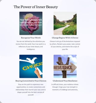 The Power of Inner Beauty
Recognize Your Worth
You are not defined by the attention you
receive from the world. Your true worth is a
reflection of your inner beauty and
intelligence.
Change Begins With A Choice
Choose to let go of the limitations imposed
by others. Reclaim your power, take control
of your destiny, and rewrite the script of
your life.
Staying Committed to Your Choices
Stay on this path to experience new
opportunities, to create connections and
relationships that nourish your soul, and to
shape yourself into the best version of
yourself.
Understand Your Resilience
In difficult times, your resilience shines
through. Forge your true strength in
moments of challenge and adversity.
 