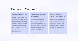 Believe in Yourself
Believing in Yourself
Believe in your power and
commit to staying on the
path of self-discovery and
personal growth. Embrace
your unique gifts and let
the world bear witness to
your incredible
transformation.
The Journey Towards
Greatness
Keep pushing forward,
even when the journey
seems arduous. Every step
you take brings you closer
to the person you were
always meant to be.
Show the World
What You're Made Of
Go out there and show the
world what you're made
of. You are capable, you
are deserving, and above
all, you are unstoppable.
 