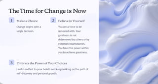 The Time for Change is Now
1 Make a Choice
Change begins with a
single decision.
2 Believe in Yourself
You are a force to be
reckoned with. Your
greatness is not
determined by others or by
external circumstances.
You have the power within
you to achieve greatness.
3 Embrace the Power of Your Choices
Hold steadfast to your beliefs and keep walking on the path of
self-discovery and personal growth.
 