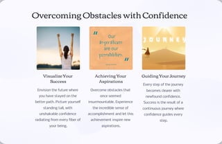 Overcoming Obstacles with Confidence
Visualize Your
Success
Envision the future where
you have stayed on the
better path. Picture yourself
standing tall, with
unshakable confidence
radiating from every fiber of
your being.
Achieving Your
Aspirations
Overcome obstacles that
once seemed
insurmountable. Experience
the incredible sense of
accomplishment and let this
achievement inspire new
aspirations.
Guiding Your Journey
Every step of the journey
becomes clearer with
newfound confidence.
Success is the result of a
continuous journey where
confidence guides every
step.
 