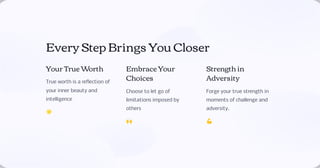 Every Step Brings You Closer
Your True Worth
True worth is a reflection of
your inner beauty and
intelligence
🌟
Embrace Your
Choices
Choose to let go of
limitations imposed by
others
🙌
Strength in
Adversity
Forge your true strength in
moments of challenge and
adversity.
💪
 