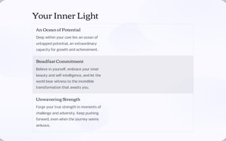 Your Inner Light
An Ocean of Potential
Deep within your core lies an ocean of
untapped potential, an extraordinary
capacity for growth and achievement.
Steadfast Commitment
Believe in yourself, embrace your inner
beauty and self-intelligence, and let the
world bear witness to the incredible
transformation that awaits you.
Unwavering Strength
Forge your true strength in moments of
challenge and adversity. Keep pushing
forward, even when the journey seems
arduous.
 