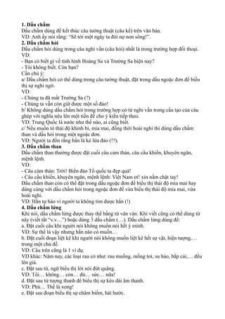 1. Dấu chấm
Dấu chấm dùng để kết thúc câu tường thuật (câu kể) trên văn bản.
VD: Anh ấy nói rằng: “Sẽ tới một ngày ta đòi nợ non sông!”.
2. Dấu chấm hỏi
Dấu chấm hỏi dùng trong câu nghi vấn (câu hỏi) nhất là trong trường hợp đối thoại.
VD:
- Bạn có biết gì về tình hình Hoàng Sa và Trường Sa hiện nay?
- Tôi không biết. Còn bạn?
Cần chú ý:
a/ Dấu chấm hỏi có thể dùng trong câu tường thuật, đặt trong dấu ngoặc đơn để biểu
thị sự nghi ngờ.
VD:
- Chúng ta đã mất Trường Sa (?)
- Chúng ta vẫn còn giữ được một số đảo!
b/ Không dùng dấu chấm hỏi trong trường hợp có từ nghi vấn trong cấu tạo của câu
ghép với nghĩa nêu lên một tiền đề cho ý kiến tiếp theo.
VD: Trung Quốc là nước như thế nào, ai cũng biết.
c/ Nếu muốn tỏ thái độ khinh bỉ, mỉa mai, đồng thời hoài nghi thì dùng dấu chấm
than và dấu hỏi trong một ngoặc đơn.
VD: Người ta đồn rằng hắn là kẻ lừa đảo (!?).
3. Dấu chấm than
Dấu chấm than thường được đặt cuối câu cảm thán, câu cầu khiến, khuyên ngăn,
mệnh lệnh.
VD:
- Câu cảm thán: Trời! Biển đảo Tổ quốc ta đẹp quá!
- Câu cầu khiến, khuyên ngăn, mệnh lệnh: Việt Nam ơi! xin nắm chặt tay!
Dấu chấm than còn có thể đặt trong dấu ngoặc đơn để biểu thị thái độ mỉa mai hay
dùng cùng với dấu chấm hỏi trong ngoặc đơn để vừa biểu thị thái độ mỉa mai, vừa
hoài nghi.
VD: Hắn tự hào vì người ta không tìm được hắn (!)
4. Dấu chấm lửng
Khi nói, dấu chấm lửng được thay thế bằng từ vân vân. Khi viết cũng có thể dùng từ
này (viết tắt “v.v…”) hoặc dùng 3 dấu chấm (…). Dấu chấm lửng dùng để:
a. Đặt cuối câu khi người nói không muốn nói hết ý mình.
VD: Sự thể là vậy nhưng hắn nào có muốn…
b. Đặt cuối đoạn liệt kê khi người nói không muốn liệt kê hết sự vật, hiện tượng,…
trong một chủ đề.
VD: Câu trên cũng là 1 ví dụ.
VD khác: Năm nay, các loại rau cỏ như: rau muống, mồng tơi, su hào, bắp cải,… đều
lên giá.
c. Đặt sau từ, ngữ biểu thị lời nói đứt quãng.
VD: Tôi… không… còn… đủ… sức… nữa!
d. Đặt sau từ tượng thanh để biểu thị sự kéo dài âm thanh.
VD: Phù… Thế là xong!
e. Đặt sau đoạn biểu thị sự châm biếm, hài hước.
 