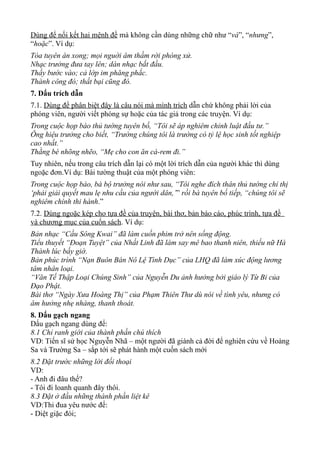 Dùng để nối kết hai mệnh đề mà không cần dùng những chữ như “và”, “nhưng”,
“hoặc”. Ví dụ:
Tòa tuyên án xong; mọi nguời âm thầm rời phòng xử.
Nhạc trưởng đưa tay lên; dàn nhạc bắt đầu.
Thầy bước vào; cả lớp im phăng phắc.
Thành công đó; thất bại cũng đó.
7. Dấu trích dẫn
7.1. Dùng để phân biệt đây là câu nói mà mình trích dẫn chứ không phải lời của
phóng viên, người viết phóng sự hoặc của tác giả trong các truyện. Ví dụ:
Trong cuộc họp báo thủ tướng tuyên bố, “Tôi sẽ áp nghiêm chỉnh luật đầu tư.”
Ông hiệu trưởng cho biết, “Trường chúng tôi là trường có tỷ lệ học sinh tốt nghiệp
cao nhất.”
Thằng bé nhõng nhẽo, “Mẹ cho con ăn cà-rem đi.”
Tuy nhiên, nếu trong câu trích dẫn lại có một lời trích dẫn của người khác thì dùng
ngoặc đơn.Ví dụ: Bài tường thuật của một phóng viên:
Trong cuộc họp báo, bà bộ trưởng nói như sau, “Tôi nghe đích thân thủ tướng chỉ thị
‘phải giải quyết mau lẹ nhu cầu của người dân,’” rồi bà tuyên bố tiếp, “chúng tôi sẽ
nghiêm chính thi hành.”
7.2. Dùng ngoặc kép cho tựa đề của truyện, bài thơ, bản báo cáo, phúc trình, tựa đề
và chương mục của cuốn sách. Ví dụ:
Bản nhạc “Cầu Sông Kwai” đã làm cuốn phim trở nên sống động.
Tiểu thuyết “Đoạn Tuyệt” của Nhất Linh đã làm say mê bao thanh niên, thiếu nữ Hà
Thành lúc bấy giờ.
Bản phúc trình “Nạn Buôn Bán Nô Lệ Tình Dục” của LHQ đã làm xúc động lương
tâm nhân loại.
“Văn Tế Thập Loại Chúng Sinh” của Nguyễn Du ảnh hưởng bởi giáo lý Từ Bi của
Đạo Phật.
Bài thơ “Ngày Xưa Hoàng Thị” của Phạm Thiên Thư dù nói về tình yêu, nhưng có
âm hưởng nhẹ nhàng, thanh thoát.
8. Dấu gạch ngang
Dấu gạch ngang dùng để:
8.1 Chỉ ranh giới của thành phần chú thích
VD: Tiến sĩ sử học Nguyễn Nhã – một người đã giành cả đời để nghiên cứu về Hoàng
Sa và Trường Sa – sắp tới sẽ phát hành một cuốn sách mới
8.2 Đặt trước những lời đối thoại
VD:
- Anh đi đâu thế?
- Tôi đi loanh quanh đây thôi.
8.3 Đặt ở đầu những thành phần liệt kê
VD:Thi đua yêu nước để:
- Diệt giặc đói;
 