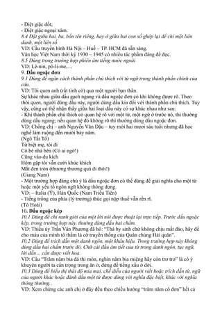 - Diệt giặc dốt;
- Diệt giặc ngoại xâm.
8.4 Đặt giữa hai, ba, bốn tên riêng, hay ở giữa hai con số ghép lại để chỉ một liên
danh, một liên số
VD: Cầu truyền hình Hà Nội – Huế – TP. HCM đã sẵn sàng.
Văn học Việt Nam thời kỳ 1930 – 1945 có nhiều tác phẩm đáng để đọc.
8.5 Dùng trong trường hợp phiên âm tiếng nước ngoài
VD: Lê-nin, pô-li-me,…
9. Dấu ngoặc đơn
9.1 Dùng để ngăn cách thành phần chú thích với từ ngữ trong thành phần chính của
câu.
VD: Tôi quen anh (rất tình cờ) qua một người bạn thân.
Sự khác nhau giữa dấu gạch ngang và dấu ngoặc đơn có khi không được rõ. Theo
thói quen, người dùng dấu này, người dùng dấu kia đối với thành phần chú thích. Tuy
vậy, cũng có thể nhận thấy giữa hai loại dấu này có sự khác nhau như sau:
- Khi thành phần chú thích có quan hệ rõ với một từ, một ngữ ở trước nó, thì thường
dùng dấu ngang; nếu quan hệ đó không rõ thì thường dùng dấu ngoặc đơn.
VD: Chồng chị – anh Nguyễn Văn Dậu – tuy mới hai mươi sáu tuổi nhưng đã học
nghề làm ruộng đến mười bảy năm.
(Ngô Tất Tố)
Từ biệt mẹ, tôi đi
Cô bé nhà bên (Có ai ngờ!)
Cũng vào du kích
Hôm gặp tôi vẫn cười khúc khích
Mắt đen tròn (thương thương quá đi thôi!)
(Giang Nam)
- Một trường hợp đáng chú ý là dấu ngoặc đơn có thể dùng để giải nghĩa cho một từ
hoặc một yếu tố ngôn ngữ không thông dụng.
VD: – Italia (Ý), Hàn Quốc (Nam Triều Tiên)
- Tiếng trống của phìa (lý trưởng) thúc gọi nộp thuế vẫn rền rĩ.
(Tô Hoài)
10. Dấu ngoặc kép
10.1 Dùng để chỉ ranh giới của một lời nói được thuật lại trực tiếp. Trước dấu ngoặc
kép, trong trường hợp này, thường dùng dấu hai chấm.
VD: Thiếu úy Trần Văn Phương đã hô: “Thà hy sinh chứ không chịu mất đảo, hãy để
cho máu của mình tô thắm lá cờ truyền thống của Quân chủng Hải quân”.
10.2 Dùng để trích dẫn một danh ngôn, một khẩu hiệu. Trong trường hợp này không
dùng dấu hai chấm trước đó. Chữ cái đầu âm tiết của từ trong danh ngôn, tục ngữ,
lời dẫn… cần được viết hoa.
VD: Câu “Trăm năm bia đá thì mòn, nghìn năm bia miệng hãy còn trơ trơ” là có ý
khuyên người ta cẩn trọng trong ăn ở, đừng để tiếng xấu ở đời.
10.3 Dùng để biểu thị thái độ mỉa mai, chế diễu của người viết hoặc trích dẫn từ, ngữ
của người khác hoặc đánh dấu một từ được dùng với nghĩa đặc biệt, khác với nghĩa
thông thường..
VD: Xem chừng các anh chị ở đây đều theo chiều hướng “trăm năm cô đơn” hết cả
 