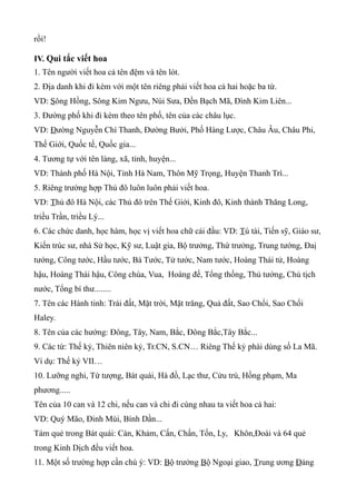 rồi!

IV. Qui tắc viết hoa
1. Tên người viết hoa cả tên đệm và tên lót.
2. Địa danh khi đi kèm với một tên riêng phải viết hoa cả hai hoặc ba từ.
VD: Sông Hồng, Sông Kim Ngưu, Núi Sưa, Đền Bạch Mã, Đình Kim Liên...
3. Đường phố khi đi kèm theo tên phố, tên của các châu lục.
VD: Đường Nguyễn Chí Thanh, Đường Bưởi, Phố Hàng Lược, Châu Âu, Châu Phi,
Thế Giới, Quốc tế, Quốc gia...
4. Tương tự với tên làng, xã, tỉnh, huyện...
VD: Thành phố Hà Nội, Tỉnh Hà Nam, Thôn Mỹ Trọng, Huyện Thanh Trì...
5. Riêng trường hợp Thủ đô luôn luôn phải viết hoa.
VD: Thủ đô Hà Nội, các Thủ đô trên Thế Giới, Kinh đô, Kinh thành Thăng Long,
triều Trần, triều Lý...
6. Các chức danh, học hàm, học vị viết hoa chữ cái đầu: VD: Tú tài, Tiến sỹ, Giáo sư,
Kiến trúc sư, nhà Sử học, Kỹ sư, Luật gia, Bộ trưởng, Thứ trưởng, Trung tướng, Đaị
tướng, Công tước, Hầu tước, Bá Tước, Tử tước, Nam tước, Hoàng Thái tử, Hoàng
hậu, Hoàng Thái hậu, Công chúa, Vua, Hoàng đế, Tổng thống, Thủ tướng, Chủ tịch
nước, Tổng bí thư........
7. Tên các Hành tinh: Trái đất, Mặt trời, Mặt trăng, Quả đất, Sao Chổi, Sao Chổi
Haley.
8. Tên của các hướng: Đông, Tây, Nam, Bắc, Đông Bắc,Tây Bắc...
9. Các từ: Thế kỷ, Thiên niên kỷ, Tr.CN, S.CN… Riêng Thế kỷ phài dùng số La Mã.
Ví dụ: Thế kỷ VII…
10. Lưỡng nghi, Tứ tượng, Bát quái, Hà đồ, Lạc thư, Cửu trù, Hồng phạm, Ma
phương.....
Tên của 10 can và 12 chi, nếu can và chi đi cùng nhau ta viết hoa cả hai:
VD: Quý Mão, Đinh Mùi, Bính Dần...
Tám quẻ trong Bát quái: Càn, Khảm, Cấn, Chấn, Tốn, Ly, Khôn,Đoài và 64 quẻ
trong Kinh Dịch đều viết hoa.
11. Một số trường hợp cần chú ý: VD: Bộ trưởng Bộ Ngoại giao, Trung ương Đảng
 