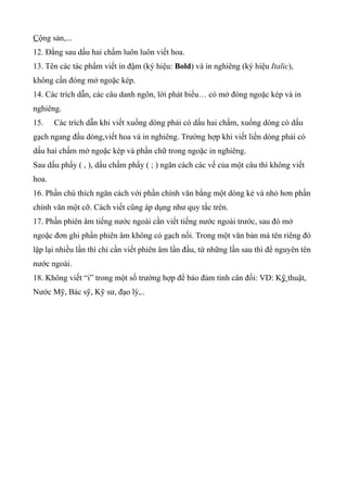 Cộng sản,...
12. Đằng sau dấu hai chấm luôn luôn viết hoa.
13. Tên các tác phẩm viết in đậm (ký hiệu: Bold) và in nghiêng (ký hiệu Italic),
không cần đóng mở ngoặc kép.
14. Các trích dẫn, các câu danh ngôn, lời phát biểu… có mở đóng ngoặc kép và in
nghiêng.
15.    Các trích dẫn khi viết xuống dòng phải có dấu hai chấm, xuống dòng có dấu
gạch ngang đầu dòng,viết hoa và in nghiêng. Trường hợp khi viết liền dòng phải có
dấu hai chấm mở ngoặc kép và phần chữ trong ngoặc in nghiêng.
Sau dấu phẩy ( , ), dấu chấm phẩy ( ; ) ngăn cách các vế của một câu thì không viết
hoa.
16. Phần chú thích ngăn cách với phần chính văn bằng một dòng kẻ và nhỏ hơn phần
chính văn một cỡ. Cách viết cũng áp dụng như quy tắc trên.
17. Phần phiên âm tiếng nước ngoài cần viết tiếng nước ngoài trước, sau đó mở
ngoặc đơn ghi phần phiên âm không có gạch nối. Trong một văn bản mà tên riêng đó
lặp lại nhiều lần thì chỉ cần viết phiên âm lần đầu, từ những lần sau thì để nguyên tên
nước ngoài.
18. Không viết “i” trong một số trường hợp để bảo đảm tính cân đối: VD: Kỹ thuật,
Nước Mỹ, Bác sỹ, Kỹ sư, đạo lý,..
 