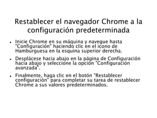 Restablecer el navegador Chrome a la
configuración predeterminada
 Inicie Chrome en su máquina y navegue hasta
"Configuración" haciendo clic en el icono de
Hamburguesa en la esquina superior derecha.
 Desplácese hacia abajo en la página de Configuración
hacia abajo y seleccione la opción "Configuración
avanzada".
 Finalmente, haga clic en el botón "Restablecer
configuración" para completar su tarea de restablecer
Chrome a sus valores predeterminados.
 