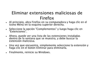 Eliminar extensiones maliciosas de
Firefox
 Al principio, abra Firefox en su computadora y haga clic en el
ícono Menú en la esquina superior derecha.
 Seleccione la opción "Complementos" y luego haga clic en
"Extensiones".
 Ahora, puede ver una lista de las extensiones instaladas
dentro de la ventana que se muestra, y debe buscar la
extensión maliciosa.
 Una vez que encuentre, simplemente seleccione la extensión y
haga clic en el botón Eliminar para eliminarla.
 Finalmente, reinicie su Windows.
 