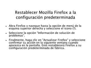 Restablecer Mozilla Firefox a la
configuración predeterminada
 Abra Firefox y navegue hasta la opción de menú de la
esquina superior derecha y seleccione el icono (?).
 Seleccione la opción "Información de solución de
problemas".
 Finalmente, haga clic en "Actualizar Firefox" y seleccione
confirmar su acción en la siguiente ventana cuando
aparezca en la pantalla. Esto restablecerá Firefox a su
configuración predeterminada de fábrica.
 