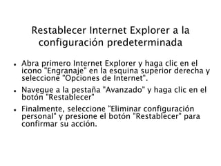 Restablecer Internet Explorer a la
configuración predeterminada
 Abra primero Internet Explorer y haga clic en el
icono "Engranaje" en la esquina superior derecha y
seleccione "Opciones de Internet".
 Navegue a la pestaña "Avanzado" y haga clic en el
botón "Restablecer"
 Finalmente, seleccione "Eliminar configuración
personal" y presione el botón "Restablecer" para
confirmar su acción.
 