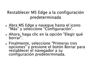 Restablecer MS Edge a la configuración
predeterminada
 Abra MS Edge y navegue hasta el icono
"Más" y seleccione "Configuración".
 Ahora, haga clic en la opción "Elegir qué
borrar".
 Finalmente, seleccione "Primeras tres
opciones" y presione el botón Borrar para
restablecer el navegador a su
configuración predeterminada.
 
