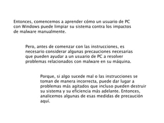 Entonces, comencemos a aprender cómo un usuario de PC
con Windows puede limpiar su sistema contra los impactos
de malware manualmente.
Pero, antes de comenzar con las instrucciones, es
necesario considerar algunas precauciones necesarias
que pueden ayudar a un usuario de PC a resolver
problemas relacionados con malware en su máquina.
Porque, si algo sucede mal o las instrucciones se
toman de manera incorrecta, puede dar lugar a
problemas más agitados que incluso pueden destruir
su sistema y su eficiencia más adelante. Entonces,
analicemos algunas de esas medidas de precaución
aquí.
 