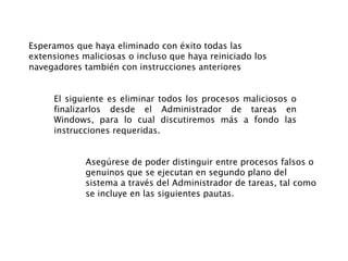 Esperamos que haya eliminado con éxito todas las
extensiones maliciosas o incluso que haya reiniciado los
navegadores también con instrucciones anteriores
El siguiente es eliminar todos los procesos maliciosos o
finalizarlos desde el Administrador de tareas en
Windows, para lo cual discutiremos más a fondo las
instrucciones requeridas.
Asegúrese de poder distinguir entre procesos falsos o
genuinos que se ejecutan en segundo plano del
sistema a través del Administrador de tareas, tal como
se incluye en las siguientes pautas.
 