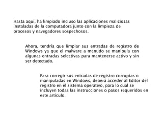 Hasta aquí, ha limpiado incluso las aplicaciones maliciosas
instaladas de la computadora junto con la limpieza de
procesos y navegadores sospechosos.
Ahora, tendría que limpiar sus entradas de registro de
Windows ya que el malware a menudo se manipula con
algunas entradas selectivas para mantenerse activo y sin
ser detectado.
Para corregir sus entradas de registro corruptas o
manipuladas en Windows, deberá acceder al Editor del
registro en el sistema operativo, para lo cual se
incluyen todas las instrucciones o pasos requeridos en
este artículo.
 