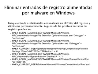 Eliminar entradas de registro alimentadas
por malware en Windows
Busque entradas relacionadas con malware en el Editor del registro y
elimínelas permanentemente. Algunas de las posibles entradas de
registro pueden ser:
 HKEY_LOCAL_MACHINESOFTWAREMicrosoftWindows
NTCurrentVersionImage File Execution Optionsmsseces.exe “Debugger” =
‘svchost.exe’
 HKEY_LOCAL_MACHINESOFTWAREMicrosoftWindows
NTCurrentVersionImage File Execution Optionsekrn.exe “Debugger” =
‘svchost.exe’
 HKEY_CURRENT_USERSoftwareMicrosoftWindowsCurrentVersionInternet
Settings “WarnOnHTTPSToHTTPRedirect” = ’0′
 HKEY_LOCAL_MACHINESOFTWAREMicrosoftWindows
NTCurrentVersionSystemRestore “DisableSR ” = ’1′
 HKEY_LOCAL_MACHINESOFTWAREMicrosoftWindowsCurrentVersionRun
“3948550101?
 HKEY_CURRENT_USERSoftwareMicrosoftWindowsCurrentVersionRun “xas”
 