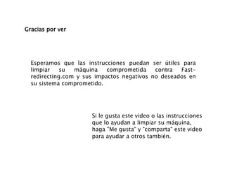 Gracias por ver
Esperamos que las instrucciones puedan ser útiles para
limpiar su máquina comprometida contra Fast-
redirecting.com y sus impactos negativos no deseados en
su sistema comprometido.
Si le gusta este video o las instrucciones
que lo ayudan a limpiar su máquina,
haga "Me gusta" y "comparta" este video
para ayudar a otros también.
 