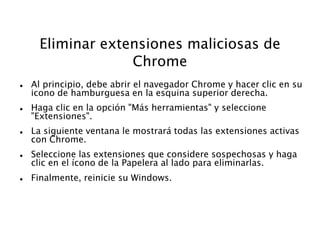 Eliminar extensiones maliciosas de
Chrome
 Al principio, debe abrir el navegador Chrome y hacer clic en su
icono de hamburguesa en la esquina superior derecha.
 Haga clic en la opción "Más herramientas" y seleccione
"Extensiones".
 La siguiente ventana le mostrará todas las extensiones activas
con Chrome.
 Seleccione las extensiones que considere sospechosas y haga
clic en el ícono de la Papelera al lado para eliminarlas.
 Finalmente, reinicie su Windows.
 