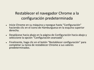 Restablecer el navegador Chrome a la
configuración predeterminada
 Inicie Chrome en su máquina y navegue hasta "Configuración"
haciendo clic en el icono de Hamburguesa en la esquina superior
derecha.
 Desplácese hacia abajo en la página de Configuración hacia abajo y
seleccione la opción "Configuración avanzada".
 Finalmente, haga clic en el botón "Restablecer configuración" para
completar su tarea de restablecer Chrome a sus valores
predeterminados.
 
