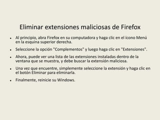 Eliminar extensiones maliciosas de Firefox
 Al principio, abra Firefox en su computadora y haga clic en el ícono Menú
en la esquina superior derecha.
 Seleccione la opción "Complementos" y luego haga clic en "Extensiones".
 Ahora, puede ver una lista de las extensiones instaladas dentro de la
ventana que se muestra, y debe buscar la extensión maliciosa.
 Una vez que encuentre, simplemente seleccione la extensión y haga clic en
el botón Eliminar para eliminarla.
 Finalmente, reinicie su Windows.
 