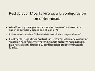 Restablecer Mozilla Firefox a la configuración
predeterminada
 Abra Firefox y navegue hasta la opción de menú de la esquina
superior derecha y seleccione el icono (?).
 Seleccione la opción "Información de solución de problemas".
 Finalmente, haga clic en "Actualizar Firefox" y seleccione confirmar
su acción en la siguiente ventana cuando aparezca en la pantalla.
Esto restablecerá Firefox a su configuración predeterminada de
fábrica.
 