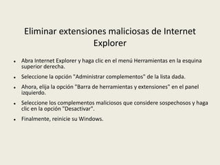 Eliminar extensiones maliciosas de Internet
Explorer
 Abra Internet Explorer y haga clic en el menú Herramientas en la esquina
superior derecha.
 Seleccione la opción "Administrar complementos" de la lista dada.
 Ahora, elija la opción "Barra de herramientas y extensiones" en el panel
izquierdo.
 Seleccione los complementos maliciosos que considere sospechosos y haga
clic en la opción "Desactivar".
 Finalmente, reinicie su Windows.
 