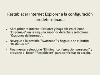 Restablecer Internet Explorer a la configuración
predeterminada
 Abra primero Internet Explorer y haga clic en el icono
"Engranaje" en la esquina superior derecha y seleccione
"Opciones de Internet".
 Navegue a la pestaña "Avanzado" y haga clic en el botón
"Restablecer"
 Finalmente, seleccione "Eliminar configuración personal" y
presione el botón "Restablecer" para confirmar su acción.
 