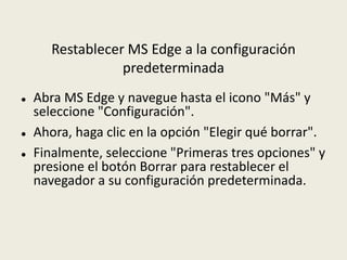 Restablecer MS Edge a la configuración
predeterminada
 Abra MS Edge y navegue hasta el icono "Más" y
seleccione "Configuración".
 Ahora, haga clic en la opción "Elegir qué borrar".
 Finalmente, seleccione "Primeras tres opciones" y
presione el botón Borrar para restablecer el
navegador a su configuración predeterminada.
 