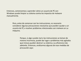 Entonces, comencemos a aprender cómo un usuario de PC con
Windows puede limpiar su sistema contra los impactos de malware
manualmente.
Pero, antes de comenzar con las instrucciones, es necesario
considerar algunas precauciones necesarias que pueden ayudar a un
usuario de PC a resolver problemas relacionados con malware en su
máquina.
Porque, si algo sucede mal o las instrucciones se toman de
manera incorrecta, puede dar lugar a problemas más agitados
que incluso pueden destruir su sistema y su eficiencia más
adelante. Entonces, analicemos algunas de esas medidas de
precaución aquí.
 