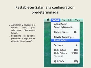 Restablecer Safari a la configuración
predeterminada
 Abra Safari y navegue a la
opción Menú para
seleccionar "Restablecer
Safari".
 Seleccione sus opciones
preferidas y haga clic en
el botón "Restablecer".
 