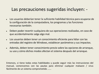 Las precauciones sugeridas incluyen: -
 Los usuarios deberían tener la suficiente habilidad técnica para ocuparse de
la configuración de la computadora, los programas y las funciones
necesarias también.
 Deben poder revertir cualquiera de sus operaciones realizadas, en caso de
que accidentalmente salga algo mal.
 Los usuarios deben tener un conocimiento eficiente para lidiar con las
entradas del registro de Windows, establecer parámetros y sus impactos.
 Además, deben tener conocimiento previo sobre las opciones de arranque,
su uso y cómo dichos modos afectan el sistema después del arranque.
Entonces, si tiene todas estas habilidades y puede seguir más las instrucciones del
manual, comencemos con las pautas para eliminar cualquier malware / virus
fácilmente de un sistema comprometido ......
 