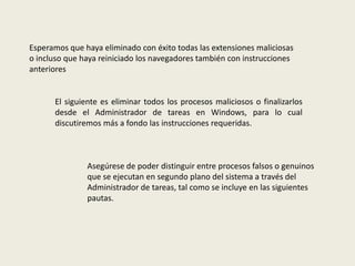 Esperamos que haya eliminado con éxito todas las extensiones maliciosas
o incluso que haya reiniciado los navegadores también con instrucciones
anteriores
El siguiente es eliminar todos los procesos maliciosos o finalizarlos
desde el Administrador de tareas en Windows, para lo cual
discutiremos más a fondo las instrucciones requeridas.
Asegúrese de poder distinguir entre procesos falsos o genuinos
que se ejecutan en segundo plano del sistema a través del
Administrador de tareas, tal como se incluye en las siguientes
pautas.
 