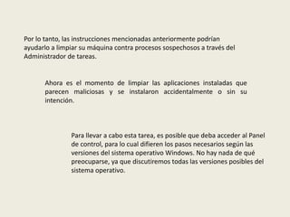 Por lo tanto, las instrucciones mencionadas anteriormente podrían
ayudarlo a limpiar su máquina contra procesos sospechosos a través del
Administrador de tareas.
Ahora es el momento de limpiar las aplicaciones instaladas que
parecen maliciosas y se instalaron accidentalmente o sin su
intención.
Para llevar a cabo esta tarea, es posible que deba acceder al Panel
de control, para lo cual difieren los pasos necesarios según las
versiones del sistema operativo Windows. No hay nada de qué
preocuparse, ya que discutiremos todas las versiones posibles del
sistema operativo.
 