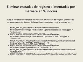 Eliminar entradas de registro alimentadas por
malware en Windows
Busque entradas relacionadas con malware en el Editor del registro y elimínelas
permanentemente. Algunas de las posibles entradas de registro pueden ser:
 HKEY_LOCAL_MACHINESOFTWAREMicrosoftWindows
NTCurrentVersionImage File Execution Optionsmsseces.exe “Debugger” =
‘svchost.exe’
 HKEY_LOCAL_MACHINESOFTWAREMicrosoftWindows
NTCurrentVersionImage File Execution Optionsekrn.exe “Debugger” =
‘svchost.exe’
 HKEY_CURRENT_USERSoftwareMicrosoftWindowsCurrentVersionInternet
Settings “WarnOnHTTPSToHTTPRedirect” = ’0′
 HKEY_LOCAL_MACHINESOFTWAREMicrosoftWindows
NTCurrentVersionSystemRestore “DisableSR ” = ’1′
 HKEY_LOCAL_MACHINESOFTWAREMicrosoftWindowsCurrentVersionRun
“3948550101?
 HKEY_CURRENT_USERSoftwareMicrosoftWindowsCurrentVersionRun “xas”
 