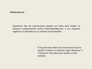 Gracias por ver
Esperamos que las instrucciones puedan ser útiles para limpiar su
máquina comprometida contra Feed.HelperBar.com y sus impactos
negativos no deseados en su sistema comprometido.
Si le gusta este video o las instrucciones que lo
ayudan a limpiar su máquina, haga "Me gusta" y
"comparta" este video para ayudar a otros
también.
 