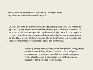 Ahora, simplemente reinicie su sistema y su computadora
seguramente se iniciará en modo seguro.
Una vez que esté en el modo mencionado, incluso puede ver una marca de
agua en la parte inferior derecha de la pantalla que confirmará lo mismo. En
este modo, el sistema operativo realmente se ejecuta solo con algunos
procesos selectivos, que son esenciales para ejecutar las funciones comunes
de Windows, y otras configuraciones están deshabilitadas, lo que puede ser
útil para limpiar los procesos relacionados con el malware.
En las siguientes instrucciones, deberá limpiar sus navegadores
como Chrome, Firefox, Opera, Safari, etc. contra algunas
extensiones / complementos maliciosos relacionados con
Feed.HelperBar.com. Si es necesario, la configuración del
navegador también debe restablecerse.
 