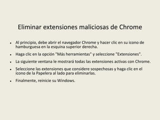Eliminar extensiones maliciosas de Chrome
 Al principio, debe abrir el navegador Chrome y hacer clic en su icono de
hamburguesa en la esquina superior derecha.
 Haga clic en la opción "Más herramientas" y seleccione "Extensiones".
 La siguiente ventana le mostrará todas las extensiones activas con Chrome.
 Seleccione las extensiones que considere sospechosas y haga clic en el
ícono de la Papelera al lado para eliminarlas.
 Finalmente, reinicie su Windows.
 