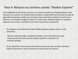 Paso 4: Restaura tus archivos usando "Shadow Explorer"
Si ha habilitado el historial de archivos en su sistema, puede usar Shadow Explorer para
restaurar sus archivos. Las Shadow Volume Copies son generalmente archivos de copia de
seguridad temporales creados por el propio sistema operativo mientras los archivos se
eliminan o corrompen de alguna manera. En tales casos, Shadow Explorer lo ayudará a
explorar esos archivos y también le permitirá restaurarlos nuevamente.
Para obtener más información sobre Shadow Explorer, puede visitar su sitio
web oficial.
Además, debe descargar el programa desde su sitio web oficial para que
nuestras próximas instrucciones puedan ayudarlo a recuperar sus
archivos perdidos.
En las siguientes instrucciones, discutiremos acerca de cómo acceder a Shadow
Explorer para llevar a cabo el proceso de restauración de archivos.
 