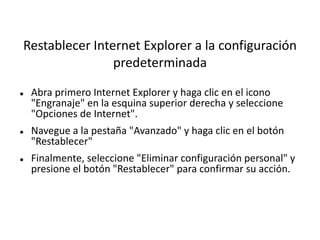 Restablecer Internet Explorer a la configuración
predeterminada
 Abra primero Internet Explorer y haga clic en el icono
"Engranaje" en la esquina superior derecha y seleccione
"Opciones de Internet".
 Navegue a la pestaña "Avanzado" y haga clic en el botón
"Restablecer"
 Finalmente, seleccione "Eliminar configuración personal" y
presione el botón "Restablecer" para confirmar su acción.
 