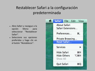Restablecer Safari a la configuración
predeterminada
 Abra Safari y navegue a la
opción Menú para
seleccionar "Restablecer
Safari".
 Seleccione sus opciones
preferidas y haga clic en
el botón "Restablecer".
 