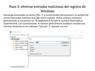 Paso 3: eliminar entradas maliciosas del registro de
Windows
Mantenga presionadas las teclas CTRL + F y escriba Zorab2 Ransomware o el nombre del
archivo ejecutable malicioso asociado con el malware. Dichos archivos maliciosos
generalmente se encuentran en “% AppData%,% Temp%,% Local%,% Roaming%,%
SystemDrive% y así sucesivamente. El malware generalmente establece entradas con
nombres aleatorios en las subclaves "Ejecutar" y "Ejecutar una vez"
 