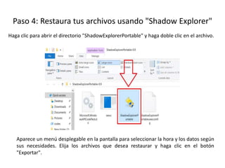 Haga clic para abrir el directorio "ShadowExplorerPortable" y haga doble clic en el archivo.
Paso 4: Restaura tus archivos usando "Shadow Explorer"
Aparece un menú desplegable en la pantalla para seleccionar la hora y los datos según
sus necesidades. Elija los archivos que desea restaurar y haga clic en el botón
"Exportar".
 