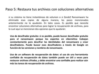 Paso 5: Restaura tus archivos con soluciones alternativas
si su sistema no tiene instantáneas de volumen o si Zorab2 Ransomware ha
eliminado esas copias de alguna manera, los pasos mencionados
anteriormente no lo ayudarán. En tales casos. Es posible que necesite
encontrar soluciones alternativas para lograr la recuperación de archivos, para
lo cual aquí se mencionan dos opciones que lo ayudarán:
Uso de descifrador gratuito: si es posible, puede buscar descifrador gratuito
para el ransomware porque los expertos en cibernética trabajan
constantemente para descifrar las identidades del ransomware y crear
descifradores. Puede buscar esos descifradores a través de Google en
función de las versiones y nombres de ransomware.
Uso de un software de recuperación de datos: el uso de una herramienta
confiable de recuperación de datos también puede ser útil a veces para
restaurar archivos cifrados, y debe encontrar uno confiable para realizar aún
más las tareas de recuperación de archivos.
 